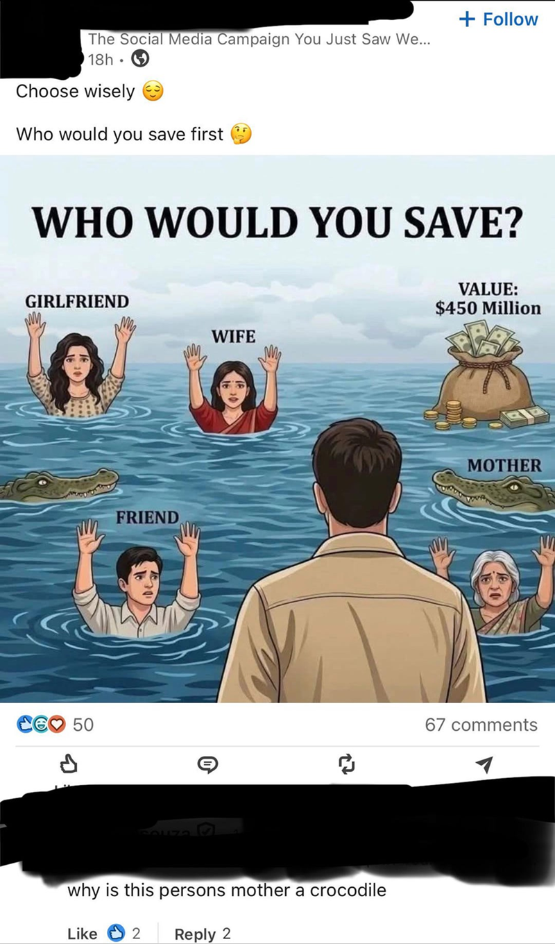 The Social Media Campaign You Just Saw We... 18h Choose wisely Who would you save first + Follow WHO WOULD YOU SAVE? GIRLFRIEND WIFE A 50 FRIEND 27 why is this persons mother a crocodile Like 2 Reply 2 VALUE: $450 Million MOTHER 67 comments