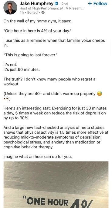Jake Humphrey. 2nd Host of High Performance/ TV Present... 4h. Edited. On the wall of my home gym, it says: "One hour in here is 4% of your day." + Follow I use this as a reminder when that familiar voice creeps in: "This is going to last forever." It's not. It's just 60 minutes. The truth? I don't know many people who regret a workout (Unless they are 40+ and didn't warm up properly 00) Here's an interesting stat: Exercising for just 30 minutes a day, 5 times a week can reduce the risk of depre