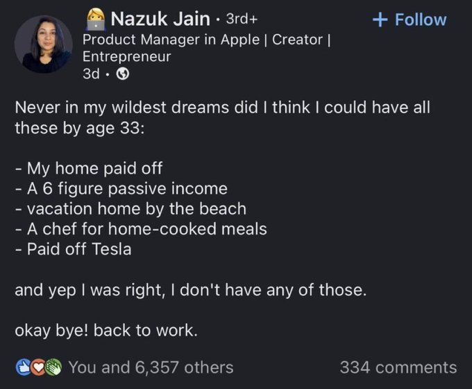 Nazuk Jain • 3rd+ Product Manager in Apple | Creator | Entrepreneur 3d → + Follow Never in my wildest dreams did I think I could have all these by age 33: - My home paid off - A 6 figure passive income - vacation home by the beach - A chef for home-cooked meals - Paid off Tesla and yep I was right, I don't have any of those. okay bye! back to work. You and 6,357 others 334 comments