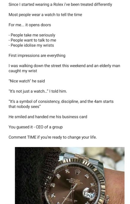 Since I started wearing a Rolex i've been treated differently Most people wear a watch to tell the time For me... it opens doors - People take me seriously - People want to talk to me - People idolise my wrists First impressions are everything I was walking down the street this weekend and an elderly man caught my wrist "Nice watch" he said "It's not just a watch..." I told him. "It's a symbol of consistency, discipline, and the 4am starts that nobody sees" He smiled and handed me his business c