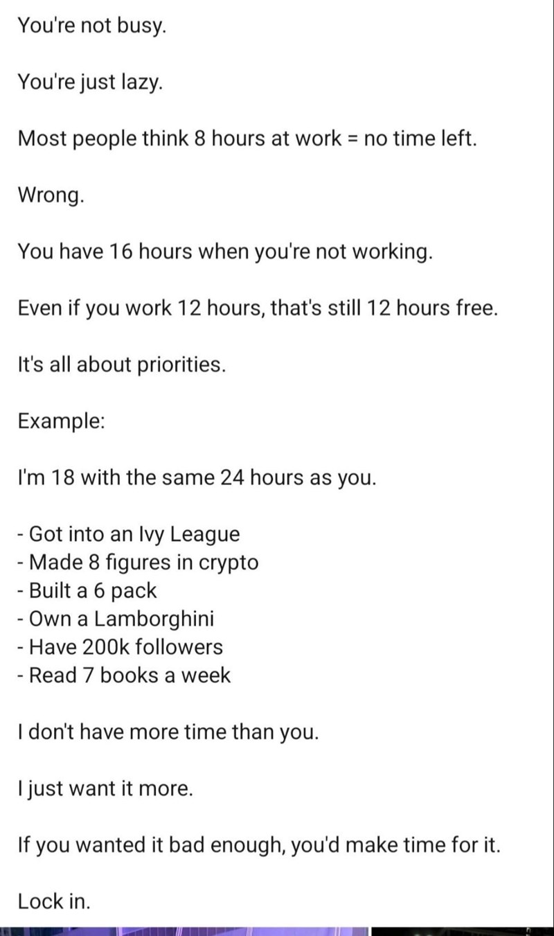 You're not busy. You're just lazy. Most people think 8 hours at work = no time left. Wrong. You have 16 hours when you're not working. Even if you work 12 hours, that's still 12 hours free. It's all about priorities. Example: I'm 18 with the same 24 hours as you. - Got into an Ivy League - Made 8 figures in crypto - Built a 6 pack - Own a Lamborghini - Have 200k followers - Read 7 books a week I don't have more time than you. I just want it more. If you wanted it bad enough, you'd make time for