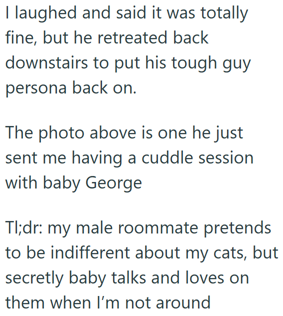 I laughed and said it was totally fine, but he retreated back downstairs to put his tough guy persona back on. The photo above is one he just sent me having a cuddle session with baby George Tl;dr: my male roommate pretends to be indifferent about my cats, but secretly baby talks and loves on them when I'm not around