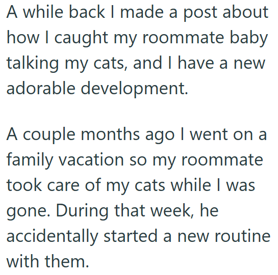 A while back I made a post about how I caught my roommate baby talking my cats, and I have a new adorable development. A couple months ago I went on a family vacation so my roommate took care of my cats while I was gone. During that week, he accidentally started a new routine with them.