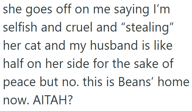 she goes off on me saying I'm selfish and cruel and "stealing" her cat and my husband is like half on her side for the sake of peace but no. this is Beans' home now. AITAH?
