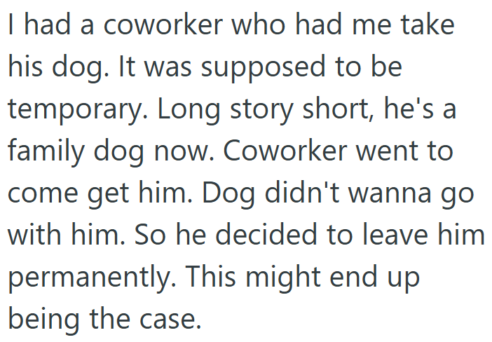 I had a coworker who had me take his dog. It was supposed to be temporary. Long story short, he's a family dog now. Coworker went to come get him. Dog didn't wanna go with him. So he decided to leave him permanently. This might end up being the case.