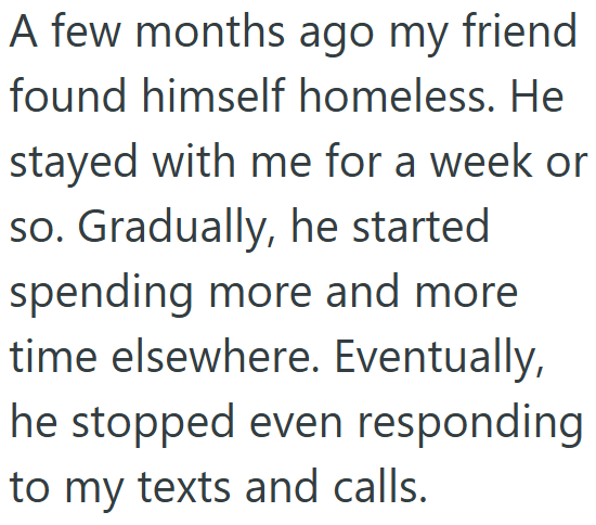 A few months ago my friend. found himself homeless. He stayed with me for a week or so. Gradually, he started spending more and more time elsewhere. Eventually, he stopped even responding to my texts and calls.
