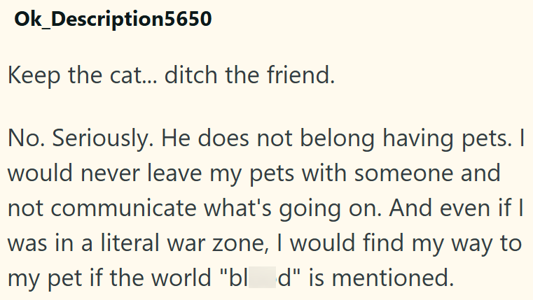 Ok_Description5650 Keep the cat... ditch the friend. No. Seriously. He does not belong having pets. I would never leave my pets with someone and not communicate what's going on. And even if I was in a literal war zone, I would find my way to my pet if the world "bl_d" is mentioned.