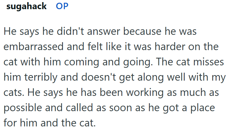 sugahack OP He says he didn't answer because he was embarrassed and felt like it was harder on the cat with him coming and going. The cat misses him terribly and doesn't get along well with my cats. He says he has been working as much as possible and called as soon as he got a place for him and the cat.