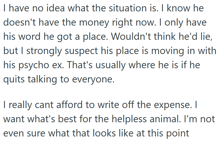 I have no idea what the situation is. I know he doesn't have the money right now. I only have his word he got a place. Wouldn't think he'd lie, but I strongly suspect his place is moving in with his psycho ex. That's usually where he is if he quits talking to everyone. I really cant afford to write off the expense. I want what's best for the helpless animal. I'm not even sure what that looks like at this point