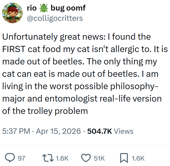 rio bug oomf @colligocritters Unfortunately great news: I found the FIRST cat food my cat isn't allergic to. It is made out of beetles. The only thing my cat can eat is made out of beetles. I am living in the worst possible philosophy- major and entomologist real-life version of the trolley problem 5:37 PM Apr 15, 2026 - 504.7K Views > 97 1.6K 51K ☐ 1.6K
