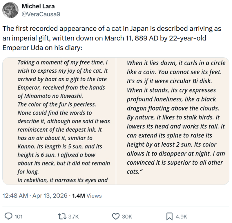 Michel Lara @VeraCausa9 The first recorded appearance of a cat in Japan is described arriving as an imperial gift, written down on March 11, 889 AD by 22-year-old Emperor Uda on his diary: Taking a moment of my free time, I wish to express my joy of the cat. It arrived by boat as a gift to the late Emperor, received from the hands of Minamoto no Kuwashi. The color of the fur is peerless. None could find the words to describe it, although one said it was reminiscent of the deepest ink. It has an