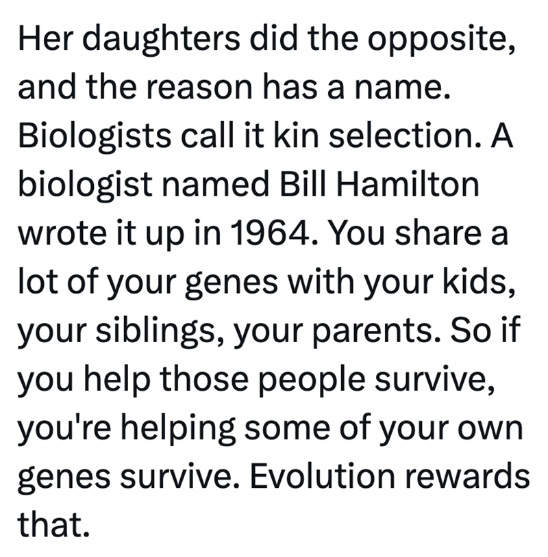 Her daughters did the opposite, and the reason has a name. Biologists call it kin selection. A biologist named Bill Hamilton wrote it up in 1964. You share a lot of your genes with your kids, your siblings, your parents. So if you help those people survive, you're helping some of your own genes survive. Evolution rewards that.
