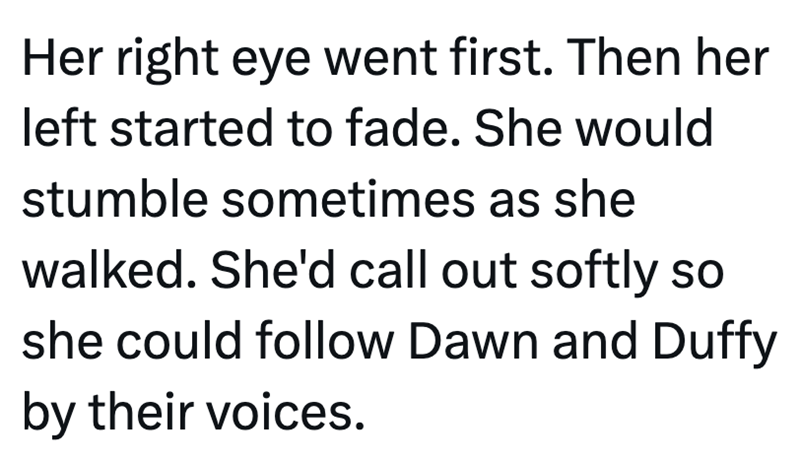 Her right eye went first. Then her left started to fade. She would stumble sometimes as she walked. She'd call out softly so she could follow Dawn and Duffy by their voices.