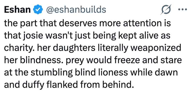 Eshan @eshanbuilds the part that deserves more attention is that josie wasn't just being kept alive as charity. her daughters literally weaponized her blindness. prey would freeze and stare at the stumbling blind lioness while dawn and duffy flanked from behind.