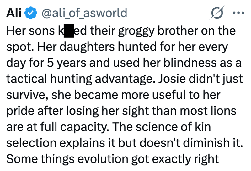 Ali @ali_of_asworld Her sons ked their groggy brother on the spot. Her daughters hunted for her every day for 5 years and used her blindness as a tactical hunting advantage. Josie didn't just survive, she became more useful to her pride after losing her sight than most lions are at full capacity. The science of kin selection explains it but doesn't diminish it. Some things evolution got exactly right