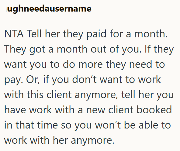 ughneedausername NTA Tell her they paid for a month. They got a month out of you. If they want you to do more they need to pay. Or, if you don't want to work with this client anymore, tell her you have work with a new client booked in that time so you won't be able to work with her anymore.