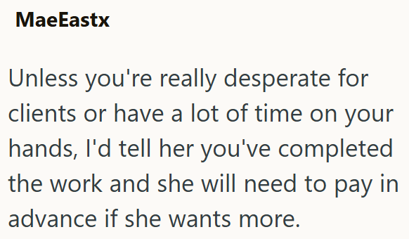 MaeEastx Unless you're really desperate for clients or have a lot of time on your hands, I'd tell her you've completed the work and she will need to pay in advance if she wants more.