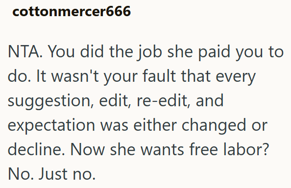 cottonmercer666 NTA. You did the job she paid you to do. It wasn't your fault that every suggestion, edit, re-edit, and expectation was either changed or decline. Now she wants free labor? No. Just no.