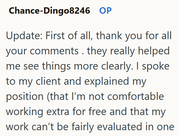 Chance-Dingo8246 OP Update: First of all, thank you for all your comments. they really helped me see things more clearly. I spoke to my client and explained my position (that I'm not comfortable working extra for free and that my work can't be fairly evaluated in one