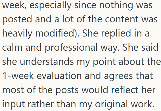 week, especially since nothing was posted and a lot of the content was heavily modified). She replied in a calm and professional way. She said she understands my point about the 1-week evaluation and agrees that most of the posts would reflect her input rather than my original work.