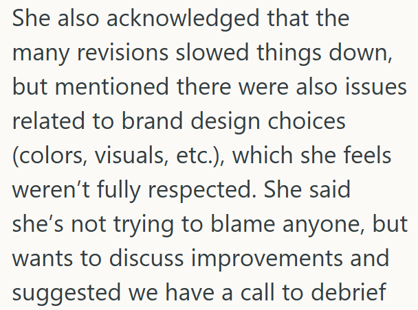 She also acknowledged that the many revisions slowed things down, but mentioned there were also issues related to brand design choices (colors, visuals, etc.), which she feels weren't fully respected. She said she's not trying to blame anyone, but wants to discuss improvements and suggested we have a call to debrief