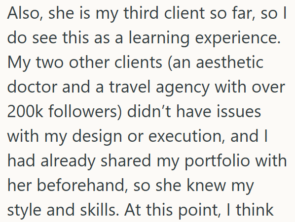 Also, she is my third client so far, so I do see this as a learning experience. My two other clients (an aesthetic doctor and a travel agency with over 200k followers) didn't have issues with my design or execution, and I had already shared my portfolio with her beforehand, so she knew my style and skills. At this point, I think