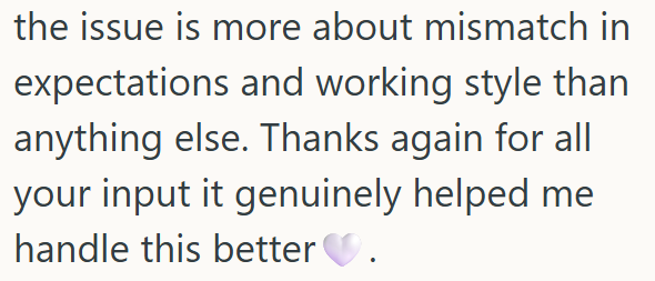 the issue is more about mismatch in expectations and working style than anything else. Thanks again for all your input it genuinely helped me handle this better