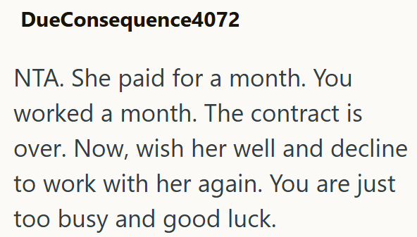 DueConsequence4072 NTA. She paid for a month. You worked a month. The contract is over. Now, wish her well and decline to work with her again. You are just too busy and good luck.