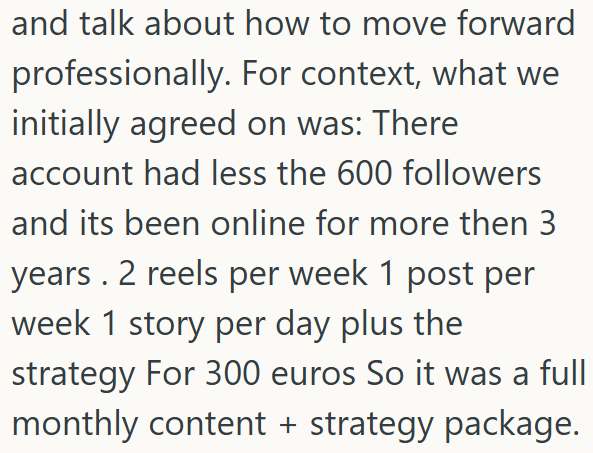 and talk about how to move forward professionally. For context, what we initially agreed on was: There account had less the 600 followers and its been online for more then 3 years. 2 reels per week 1 post per week 1 story per day plus the strategy For 300 euros So it was a full monthly content + strategy package.