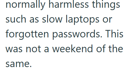 normally harmless things such as slow laptops or forgotten passwords. This was not a weekend of the same.