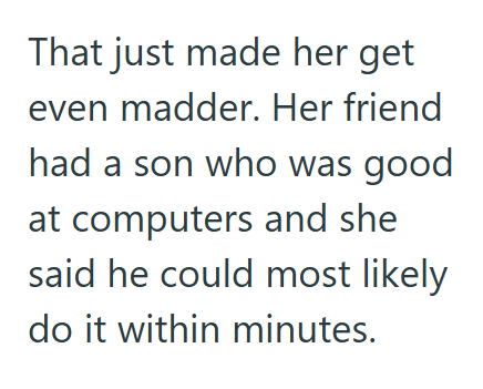 That just made her get even madder. Her friend had a son who was good at computers and she said he could most likely do it within minutes.