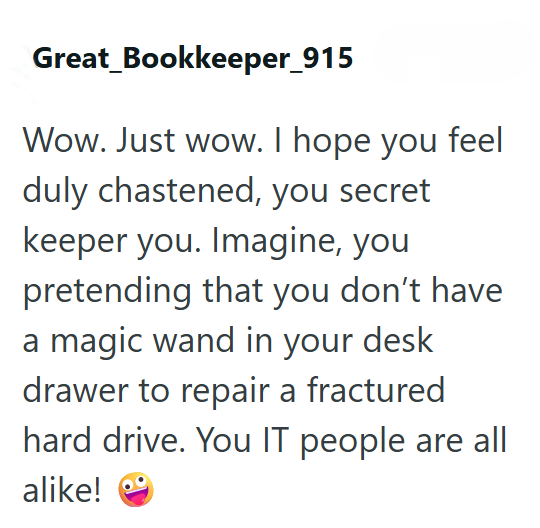 Great_Bookkeeper_915 Wow. Just wow. I hope you feel duly chastened, you secret keeper you. Imagine, you pretending that you don't have a magic wand in your desk drawer to repair a fractured hard drive. You IT people are all alike!