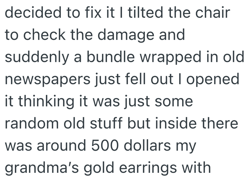 decided to fix it I tilted the chair to check the damage and suddenly a bundle wrapped in old newspapers just fell out I opened it thinking it was just some random old stuff but inside there was around 500 dollars my grandma's gold earrings with