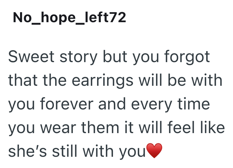 No_hope_left72 Sweet story but you forgot that the earrings will be with you forever and every time. you wear them it will feel like she's still with you