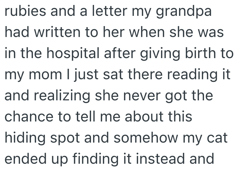 rubies and a letter my grandpa had written to her when she was in the hospital after giving birth to my mom I just sat there reading it and realizing she never got the chance to tell me about this hiding spot and somehow my cat ended up finding it instead and
