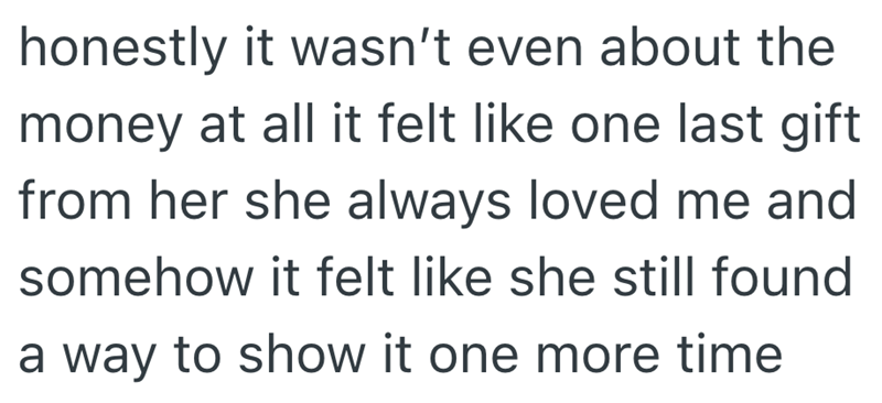 honestly it wasn't even about the money at all it felt like one last gift from her she always loved me and somehow it felt like she still found a way to show it one more time