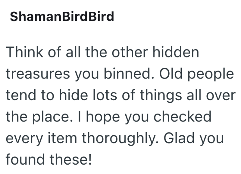 ShamanBird Bird Think of all the other hidden treasures you binned. Old people tend to hide lots of things all over the place. I hope you checked every item thoroughly. Glad you found these!