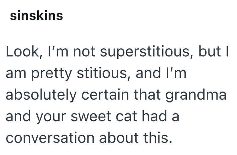 sinskins Look, I'm not superstitious, but I am pretty stitious, and I'm absolutely certain that grandma and your sweet cat had a conversation about this.