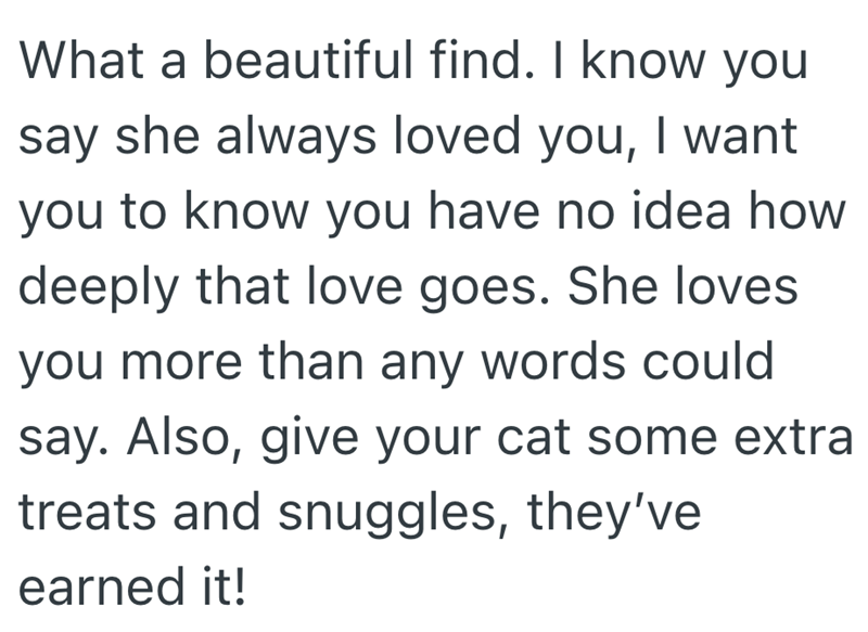 What a beautiful find. I know you say she always loved you, I want you to know you have no idea how deeply that love goes. She loves you more than any words could say. Also, give your cat some extra treats and snuggles, they've earned it!