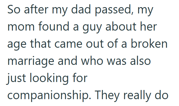 So after my dad passed, my mom found a guy about her age that came out of a broken marriage and who was also just looking for companionship. They really do