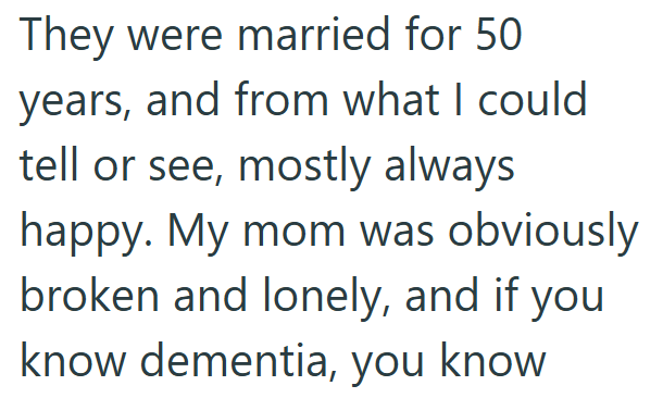 They were married for 50 years, and from what I could tell or see, mostly always happy. My mom was obviously broken and lonely, and if you know dementia, you know