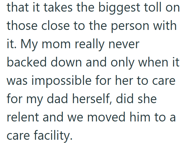 that it takes the biggest toll on those close to the person with it. My mom really never backed down and only when it was impossible for her to care for my dad herself, did she relent and we moved him to a care facility.