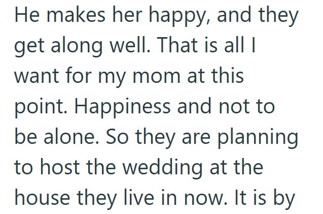 He makes her happy, and they get along well. That is all I want for my mom at this point. Happiness and not to be alone. So they are planning to host the wedding at the house they live in now. It is by