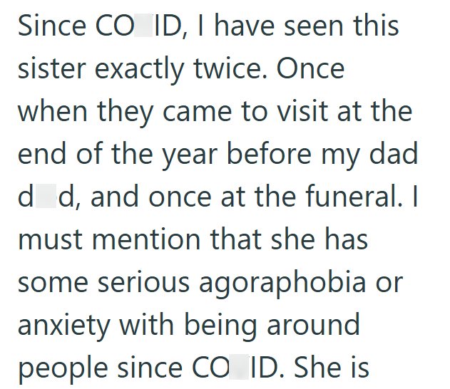 Since CO ID, I have seen this sister exactly twice. Once when they came to visit at the end of the year before my dad d d, and once at the funeral. I must mention that she has some serious agoraphobia or anxiety with being around people since CO ID. She is