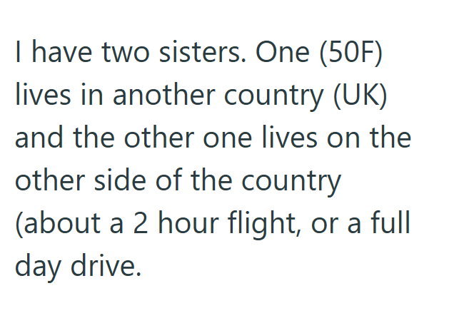 I have two sisters. One (50F) lives in another country (UK) and the other one lives on the other side of the country (about a 2 hour flight, or a full day drive.