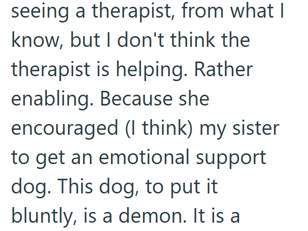 seeing a therapist, from what I know, but I don't think the therapist is helping. Rather enabling. Because she encouraged (I think) my sister to get an emotional support dog. This dog, to put it bluntly, is a demon. It is a