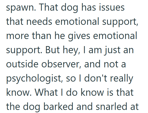 spawn. That dog has issues that needs emotional support, more than he gives emotional support. But hey, I am just an outside observer, and not a psychologist, so I don't really know. What I do know is that the dog barked and snarled at