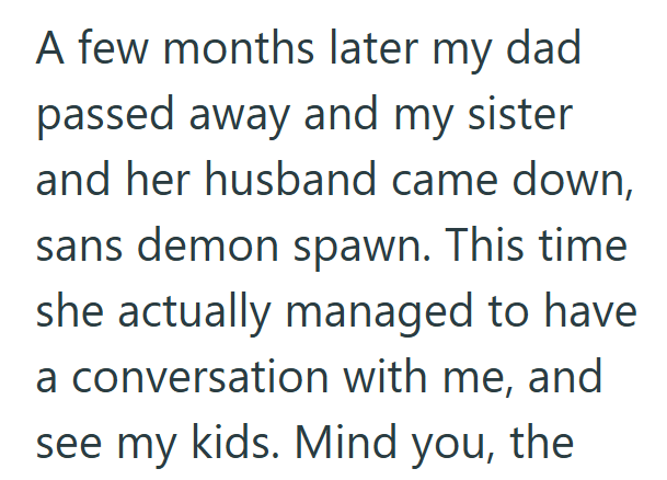 A few months later my dad passed away and my sister and her husband came down, sans demon spawn. This time she actually managed to have a conversation with me, and see my kids. Mind you, the