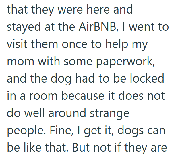 that they were here and stayed at the AirBNB, I went to visit them once to help my mom with some paperwork, and the dog had to be locked in a room because it does not do well around strange people. Fine, I get it, dogs can be like that. But not if they are