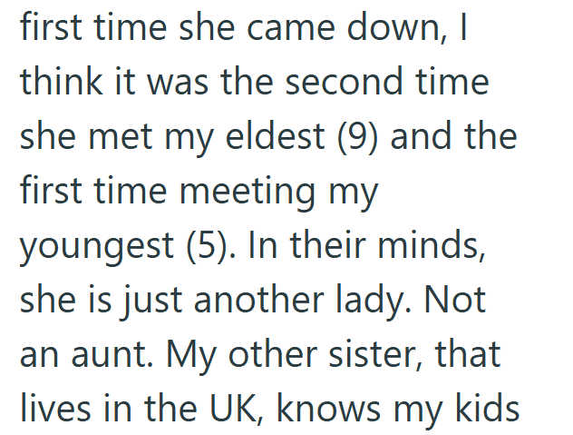 first time she came down, I think it was the second time she met my eldest (9) and the first time meeting my youngest (5). In their minds, she is just another lady. Not an aunt. My other sister, that lives in the UK, knows my kids
